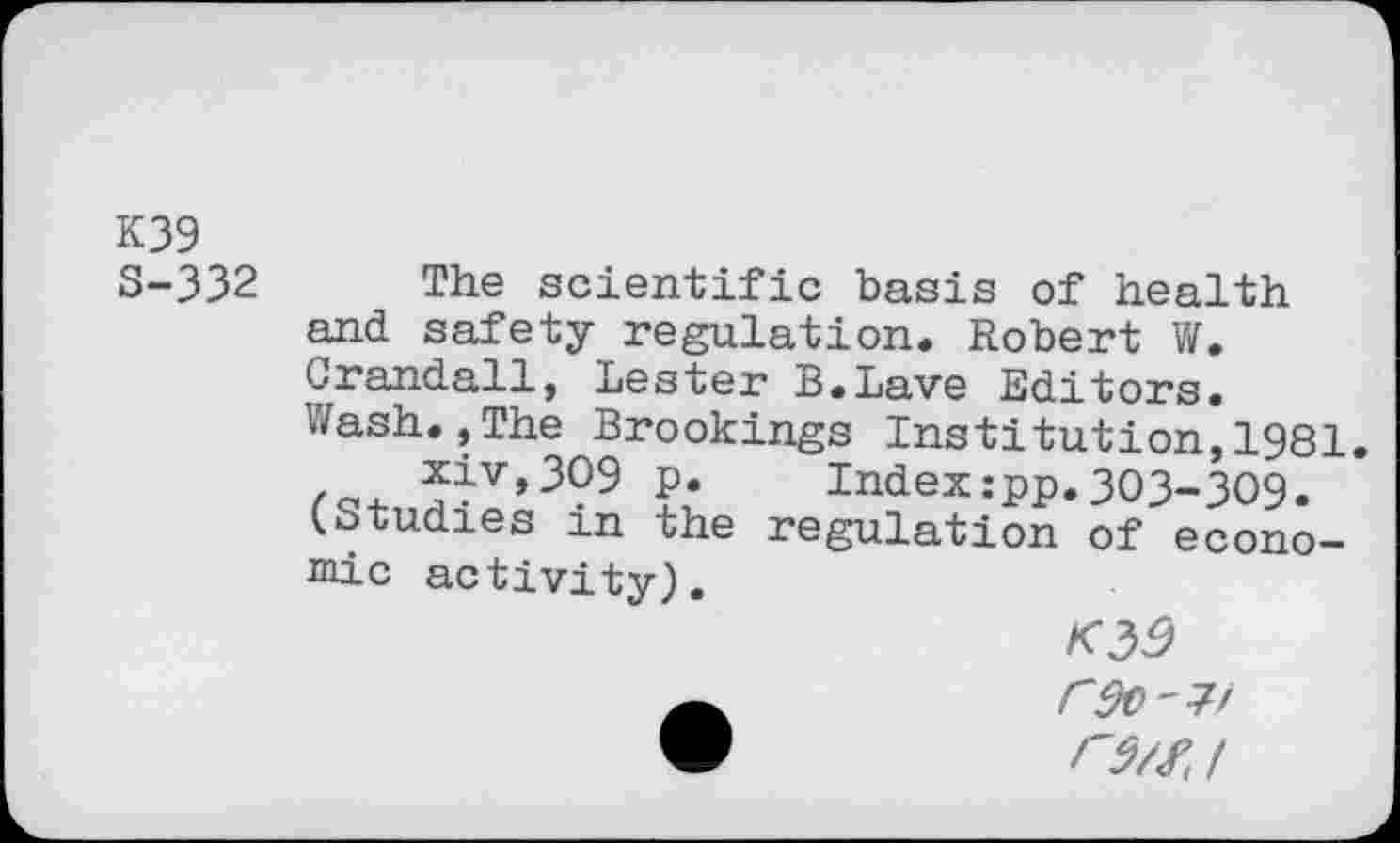 ﻿K39 S-332
The scientific basis of health and safety regulation. Robert W. Crandall, Lester B.Lave Editors. Wash.,The Brookings Institution,1981 ^4v»3O9 p. Index:pp. 303-309. (Studies m the regulation of econo-Eiic activity).
O/Z/